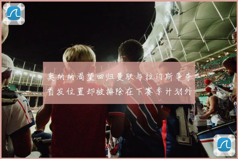奥纳纳渴望回归曼联与拉门斯争夺首发位置却被排除在下赛季计划外