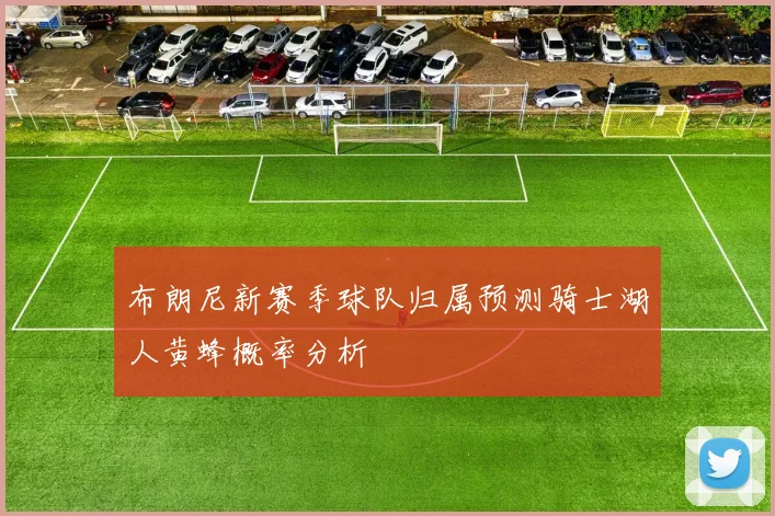 布朗尼新赛季球队归属预测骑士湖人黄蜂概率分析
