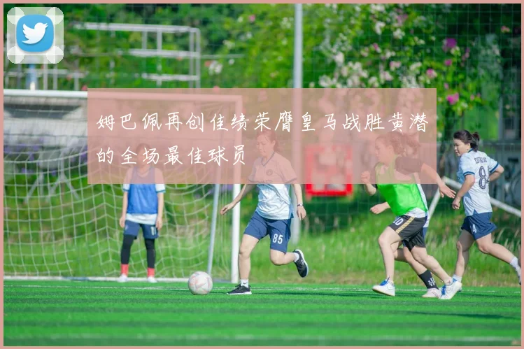 姆巴佩再创佳绩荣膺皇马战胜黄潜的全场最佳球员