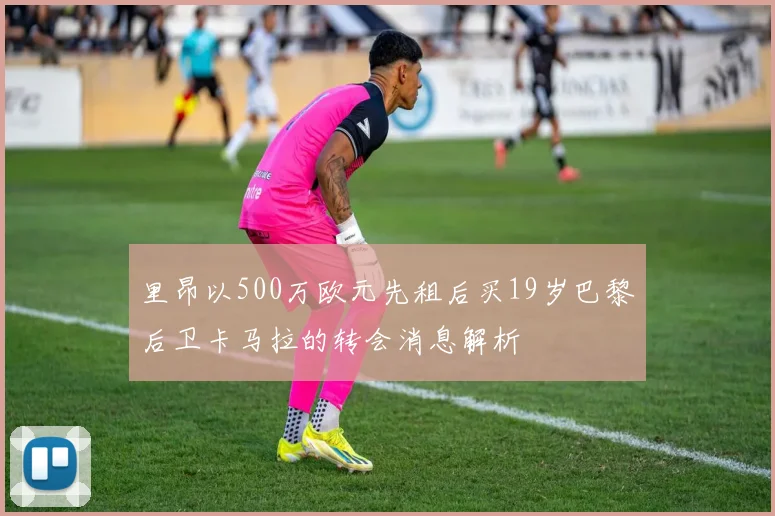 里昂以500万欧元先租后买19岁巴黎后卫卡马拉的转会消息解析