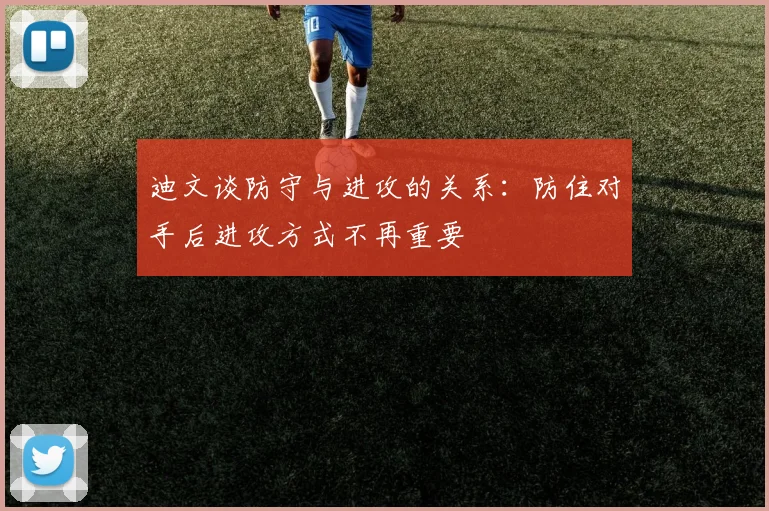 迪文谈防守与进攻的关系：防住对手后进攻方式不再重要