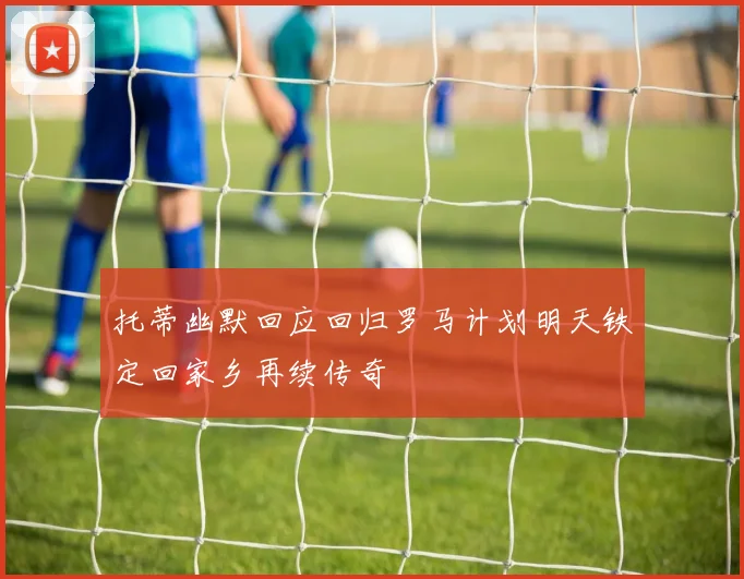 托蒂幽默回应回归罗马计划明天铁定回家乡再续传奇