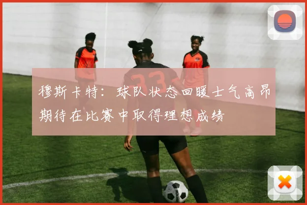 穆斯卡特：球队状态回暖士气高昂期待在比赛中取得理想成绩