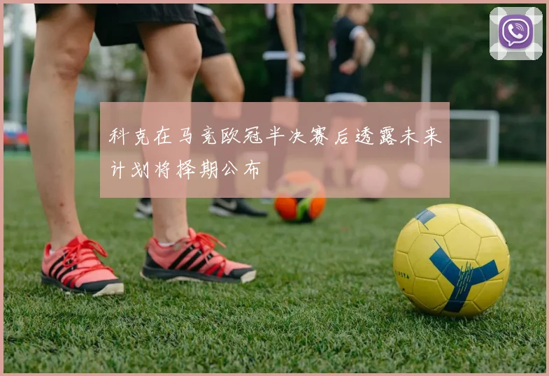 科克在马竞欧冠半决赛后透露未来计划将择期公布