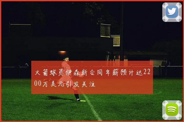 火箭球员伊森新合同年薪预计达2200万美元引发关注