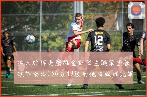 热火对阵老鹰维金斯因左腿筋紧张缺阵场均156分49板的他将缺席比赛