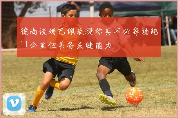 德尚谈姆巴佩表现称其不必每场跑11公里但具备关键能力