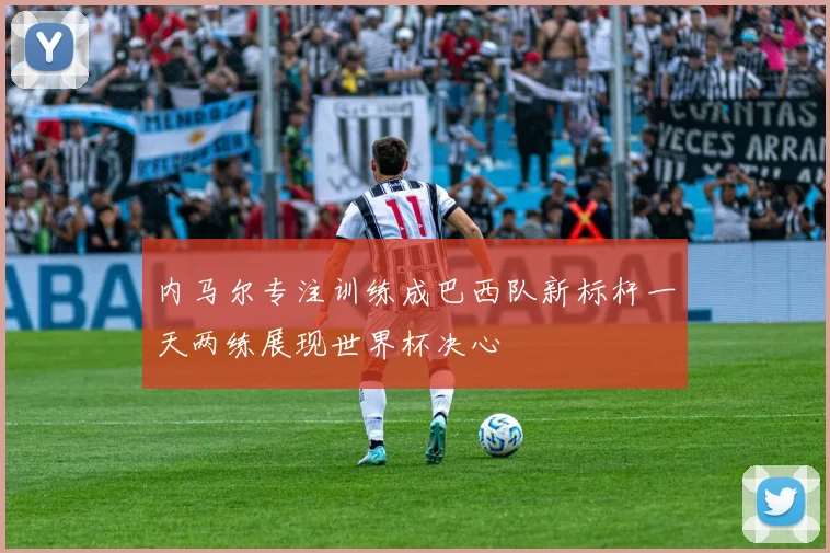 内马尔专注训练成巴西队新标杆一天两练展现世界杯决心