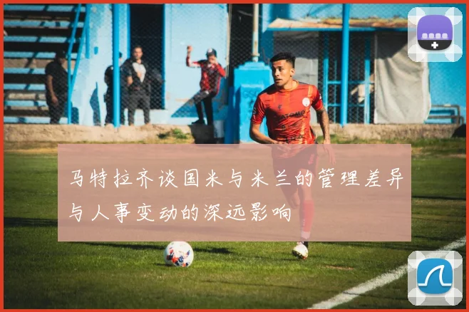 马特拉齐谈国米与米兰的管理差异与人事变动的深远影响