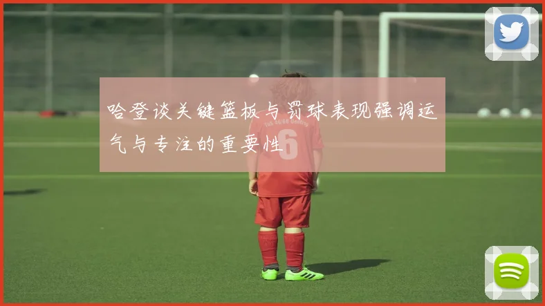 哈登谈关键篮板与罚球表现强调运气与专注的重要性