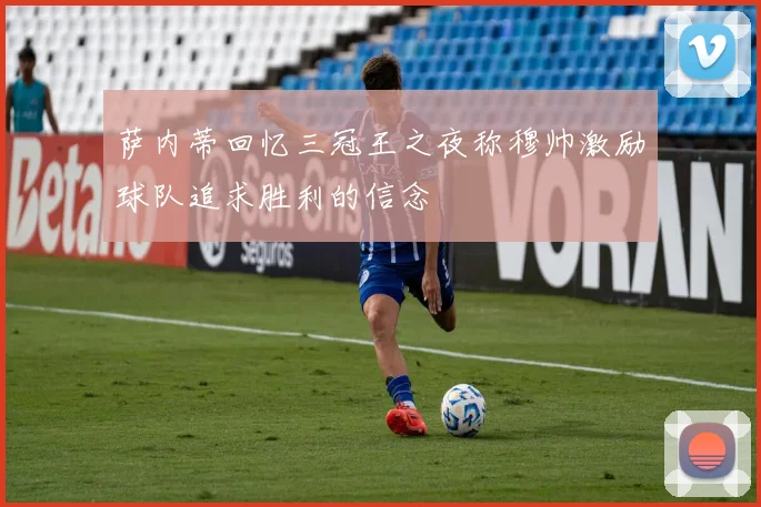 萨内蒂回忆三冠王之夜称穆帅激励球队追求胜利的信念